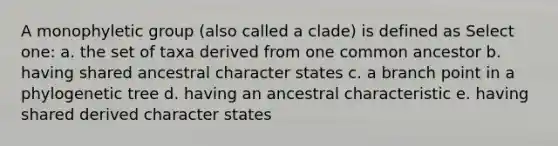 A monophyletic group (also called a clade) is defined as Select one: a. the set of taxa derived from one common ancestor b. having shared ancestral character states c. a branch point in a phylogenetic tree d. having an ancestral characteristic e. having shared derived character states