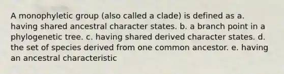 A monophyletic group (also called a clade) is defined as a. having shared ancestral character states. b. a branch point in a phylogenetic tree. c. having shared derived character states. d. the set of species derived from one common ancestor. e. having an ancestral characteristic