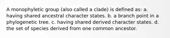 A monophyletic group (also called a clade) is defined as: a. having shared ancestral character states. b. a branch point in a phylogenetic tree. c. having shared derived character states. d. the set of species derived from one common ancestor.