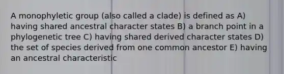 A monophyletic group (also called a clade) is defined as A) having shared ancestral character states B) a branch point in a phylogenetic tree C) having shared derived character states D) the set of species derived from one common ancestor E) having an ancestral characteristic