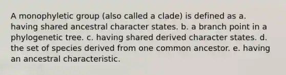 A monophyletic group (also called a clade) is defined as a. having shared ancestral character states. b. a branch point in a phylogenetic tree. c. having shared derived character states. d. the set of species derived from one common ancestor. e. having an ancestral characteristic.