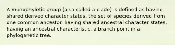 A monophyletic group (also called a clade) is defined as having shared derived character states. the set of species derived from one common ancestor. having shared ancestral character states. having an ancestral characteristic. a branch point in a phylogenetic tree.