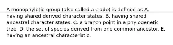 A monophyletic group (also called a clade) is defined as A. having shared derived character states. B. having shared ancestral character states. C. a branch point in a phylogenetic tree. D. the set of species derived from one common ancestor. E. having an ancestral characteristic.