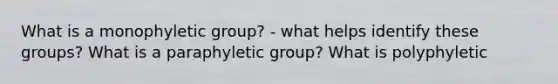 What is a monophyletic group? - what helps identify these groups? What is a paraphyletic group? What is polyphyletic