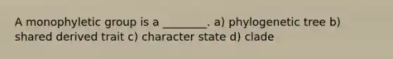 A monophyletic group is a ________. a) phylogenetic tree b) shared derived trait c) character state d) clade