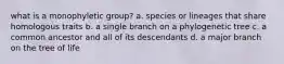 what is a monophyletic group? a. species or lineages that share homologous traits b. a single branch on a phylogenetic tree c. a common ancestor and all of its descendants d. a major branch on the tree of life