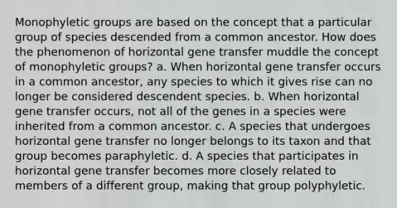 Monophyletic groups are based on the concept that a particular group of species descended from a common ancestor. How does the phenomenon of horizontal gene transfer muddle the concept of monophyletic groups? a. When horizontal gene transfer occurs in a common ancestor, any species to which it gives rise can no longer be considered descendent species. b. When horizontal gene transfer occurs, not all of the genes in a species were inherited from a common ancestor. c. A species that undergoes horizontal gene transfer no longer belongs to its taxon and that group becomes paraphyletic. d. A species that participates in horizontal gene transfer becomes more closely related to members of a different group, making that group polyphyletic.