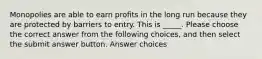 Monopolies are able to earn profits in the long run because they are protected by barriers to entry. This is _____. Please choose the correct answer from the following choices, and then select the submit answer button. Answer choices