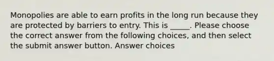 Monopolies are able to earn profits in the long run because they are protected by barriers to entry. This is _____. Please choose the correct answer from the following choices, and then select the submit answer button. Answer choices