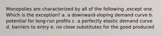 Monopolies are characterized by all of the following ,except one. Which is the exception? a. a downward-sloping demand curve b. potential for long-run profits c. a perfectly elastic demand curve d. barriers to entry e. no close substitutes for the good produced