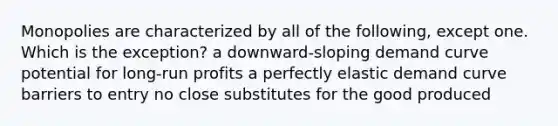 Monopolies are characterized by all of the following, except one. Which is the exception? a downward-sloping demand curve potential for long-run profits a perfectly elastic demand curve barriers to entry no close substitutes for the good produced