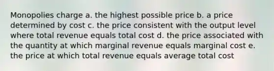 Monopolies charge a. the highest possible price b. a price determined by cost c. the price consistent with the output level where total revenue equals total cost d. the price associated with the quantity at which marginal revenue equals marginal cost e. the price at which total revenue equals average total cost