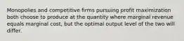 Monopolies and competitive firms pursuing profit maximization both choose to produce at the quantity where marginal revenue equals marginal cost, but the optimal output level of the two will differ.