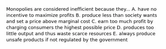 Monopolies are considered inefficient because they... A. have no incentive to maximize profits B. produce less than society wants and set a price above marginal cost C. earn too much profit by charging consumers the highest possible price D. produces too little output and thus waste scarce resources E. always produce unsafe products if not regulated by the government