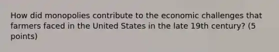 How did monopolies contribute to the economic challenges that farmers faced in the United States in the late 19th century? (5 points)