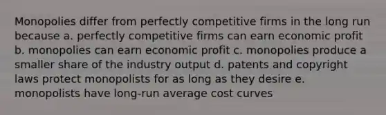 Monopolies differ from perfectly competitive firms in the long run because a. perfectly competitive firms can earn economic profit b. monopolies can earn economic profit c. monopolies produce a smaller share of the industry output d. patents and copyright laws protect monopolists for as long as they desire e. monopolists have long-run average cost curves