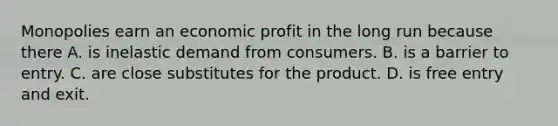 Monopolies earn an economic profit in the long run because there A. is inelastic demand from consumers. B. is a barrier to entry. C. are close substitutes for the product. D. is free entry and exit.