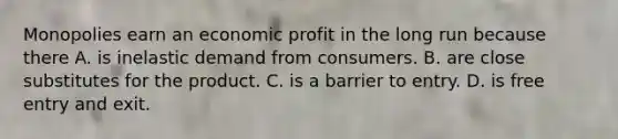 Monopolies earn an economic profit in the long run because there A. is inelastic demand from consumers. B. are close substitutes for the product. C. is a barrier to entry. D. is free entry and exit.