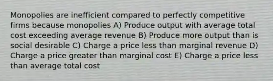 Monopolies are inefficient compared to perfectly competitive firms because monopolies A) Produce output with average total cost exceeding average revenue B) Produce more output than is social desirable C) Charge a price <a href='https://www.questionai.com/knowledge/k7BtlYpAMX-less-than' class='anchor-knowledge'>less than</a> marginal revenue D) Charge a price <a href='https://www.questionai.com/knowledge/ktgHnBD4o3-greater-than' class='anchor-knowledge'>greater than</a> marginal cost E) Charge a price less than average total cost