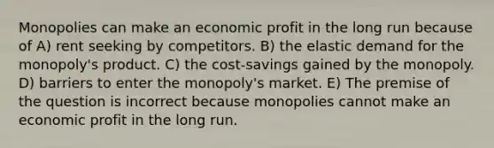 Monopolies can make an economic profit in the long run because of A) rent seeking by competitors. B) the elastic demand for the monopoly's product. C) the cost‐savings gained by the monopoly. D) barriers to enter the monopoly's market. E) The premise of the question is incorrect because monopolies cannot make an economic profit in the long run.