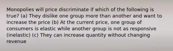 Monopolies will price discriminate if which of the following is true? (a) They dislike one group more than another and want to increase the price (b) At the current price, one group of consumers is elastic while another group is not as responsive (inelastic) (c) They can increase quantity without changing revenue