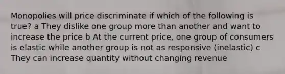 Monopolies will price discriminate if which of the following is true? a They dislike one group more than another and want to increase the price b At the current price, one group of consumers is elastic while another group is not as responsive (inelastic) c They can increase quantity without changing revenue