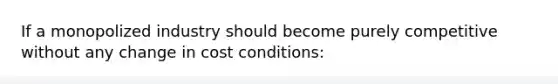 If a monopolized industry should become purely competitive without any change in cost conditions: