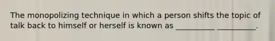 The monopolizing technique in which a person shifts the topic of talk back to himself or herself is known as __________ __________.