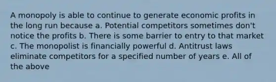 A monopoly is able to continue to generate economic profits in the long run because a. Potential competitors sometimes don't notice the profits b. There is some barrier to entry to that market c. The monopolist is financially powerful d. Antitrust laws eliminate competitors for a specified number of years e. All of the above