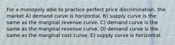 For a monopoly able to practice perfect price discrimination, the market A) demand curve is horizontal. B) supply curve is the same as the marginal revenue curve. C) demand curve is the same as the marginal revenue curve. D) demand curve is the same as the marginal cost curve. E) supply curve is horizontal.