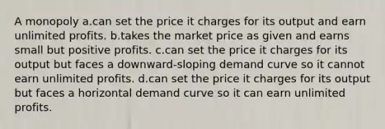 A monopoly a.can set the price it charges for its output and earn unlimited profits. b.takes the market price as given and earns small but positive profits. c.can set the price it charges for its output but faces a downward-sloping demand curve so it cannot earn unlimited profits. d.can set the price it charges for its output but faces a horizontal demand curve so it can earn unlimited profits.