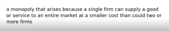 a monopoly that arises because a single firm can supply a good or service to an entire market at a smaller cost than could two or more firms