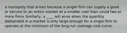 a monopoly that arises because a single firm can supply a good or service to an entire market at a smaller cost than could two or more firms Similarly, a ____ will arise when the quantity demanded in a market is only large enough for a single firm to operate at the minimum of the long-run average cost curve.