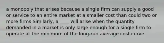 a monopoly that arises because a single firm can supply a good or service to an entire market at a smaller cost than could two or more firms Similarly, a ____ will arise when the quantity demanded in a market is only large enough for a single firm to operate at the minimum of the long-run average cost curve.