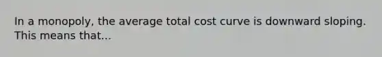 In a monopoly, the average total cost curve is downward sloping. This means that...