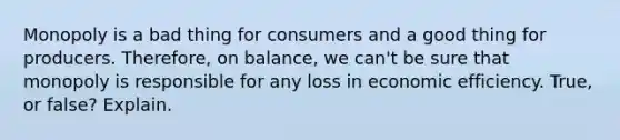 Monopoly is a bad thing for consumers and a good thing for producers. Therefore, on balance, we can't be sure that monopoly is responsible for any loss in economic efficiency. True, or false? Explain.