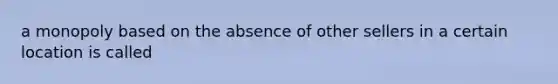 a monopoly based on the absence of other sellers in a certain location is called