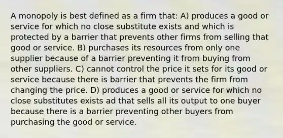 A monopoly is best defined as a firm that: A) produces a good or service for which no close substitute exists and which is protected by a barrier that prevents other firms from selling that good or service. B) purchases its resources from only one supplier because of a barrier preventing it from buying from other suppliers. C) cannot control the price it sets for its good or service because there is barrier that prevents the firm from changing the price. D) produces a good or service for which no close substitutes exists ad that sells all its output to one buyer because there is a barrier preventing other buyers from purchasing the good or service.