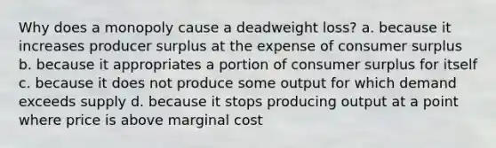 Why does a monopoly cause a deadweight loss? a. because it increases producer surplus at the expense of <a href='https://www.questionai.com/knowledge/k77rlOEdsf-consumer-surplus' class='anchor-knowledge'>consumer surplus</a> b. because it appropriates a portion of consumer surplus for itself c. because it does not produce some output for which demand exceeds supply d. because it stops producing output at a point where price is above marginal cost