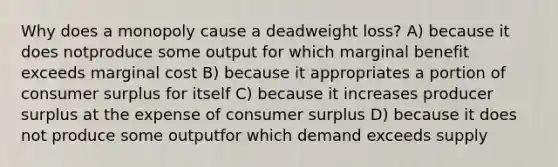 Why does a monopoly cause a deadweight loss? A) because it does notproduce some output for which marginal benefit exceeds marginal cost B) because it appropriates a portion of consumer surplus for itself C) because it increases producer surplus at the expense of consumer surplus D) because it does not produce some outputfor which demand exceeds supply