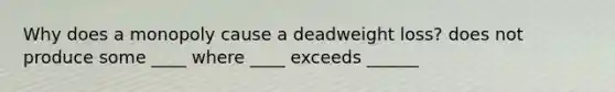 Why does a monopoly cause a deadweight​ loss? does not produce some ____ where ____ exceeds ______