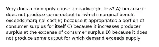 Why does a monopoly cause a deadweight loss? A) because it does not produce some output for which marginal benefit exceeds marginal cost B) because it appropriates a portion of consumer surplus for itself C) because it increases producer surplus at the expense of consumer surplus D) because it does not produce some output for which demand exceeds supply