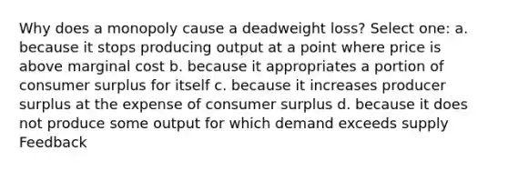 Why does a monopoly cause a deadweight loss? Select one: a. because it stops producing output at a point where price is above marginal cost b. because it appropriates a portion of consumer surplus for itself c. because it increases producer surplus at the expense of consumer surplus d. because it does not produce some output for which demand exceeds supply Feedback