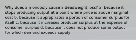 Why does a monopoly cause a deadweight loss? a. because it stops producing output at a point where price is above marginal cost b. because it appropriates a portion of consumer surplus for itself c. because it increases producer surplus at the expense of consumer surplus d. because it does not produce some output for which demand exceeds supply