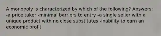 A monopoly is characterized by which of the following? Answers: -a price taker -minimal barriers to entry -a single seller with a unique product with no close substitutes -inability to earn an economic profit