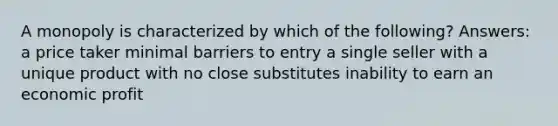 A monopoly is characterized by which of the following? Answers: a price taker minimal barriers to entry a single seller with a unique product with no close substitutes inability to earn an economic profit