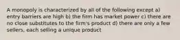 A monopoly is characterized by all of the following except a) entry barriers are high b) the firm has market power c) there are no close substitutes to the firm's product d) there are only a few sellers, each selling a unique product