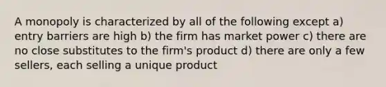 A monopoly is characterized by all of the following except a) entry barriers are high b) the firm has market power c) there are no close substitutes to the firm's product d) there are only a few sellers, each selling a unique product