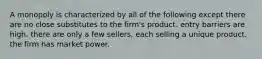 A monopoly is characterized by all of the following except there are no close substitutes to the firm's product. entry barriers are high. there are only a few sellers, each selling a unique product. the firm has market power.