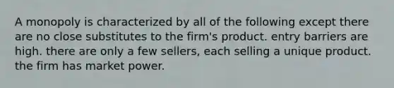 A monopoly is characterized by all of the following except there are no close substitutes to the firm's product. entry barriers are high. there are only a few sellers, each selling a unique product. the firm has market power.